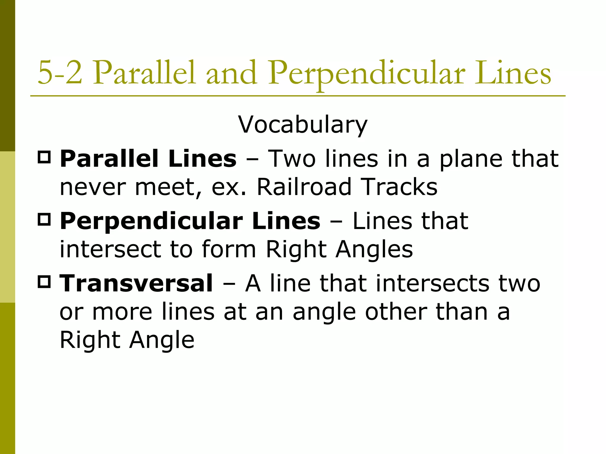 5-2 Parallel and Perpendicular Lines Vocabulary Parallel Lines  – Two lines in a plane that never meet, ex. Railroad Tracks Perpendicular Lines  – Lines that intersect to form Right Angles Transversal  – A line that intersects two or more lines at an angle other than a Right Angle 