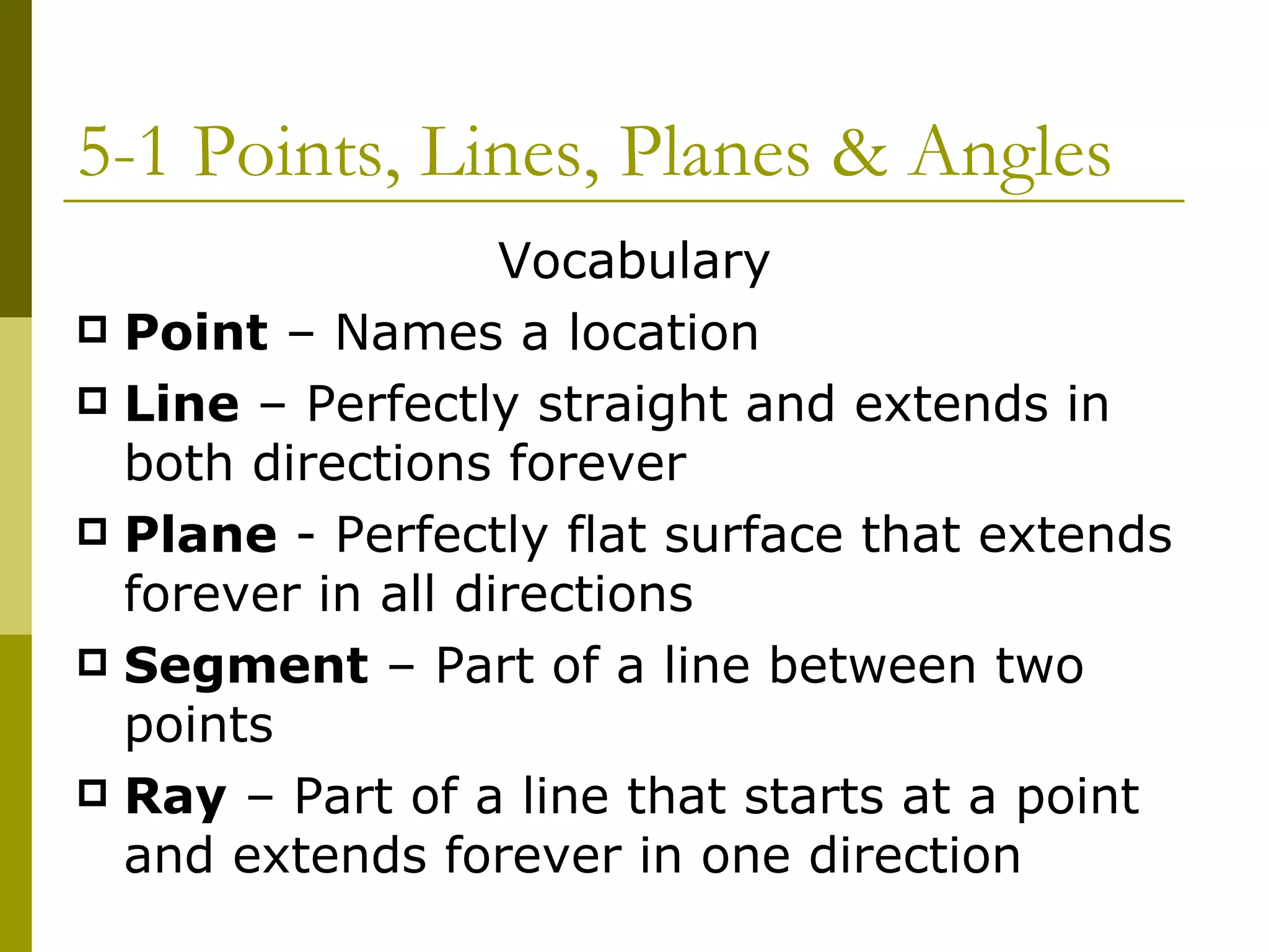 5-1 Points, Lines, Planes & Angles Vocabulary Point  – Names a location Line  – Perfectly straight and extends in both directions forever Plane  - Perfectly flat surface that extends forever in all directions Segment  – Part of a line between two points Ray  – Part of a line that starts at a point and extends forever in one direction 