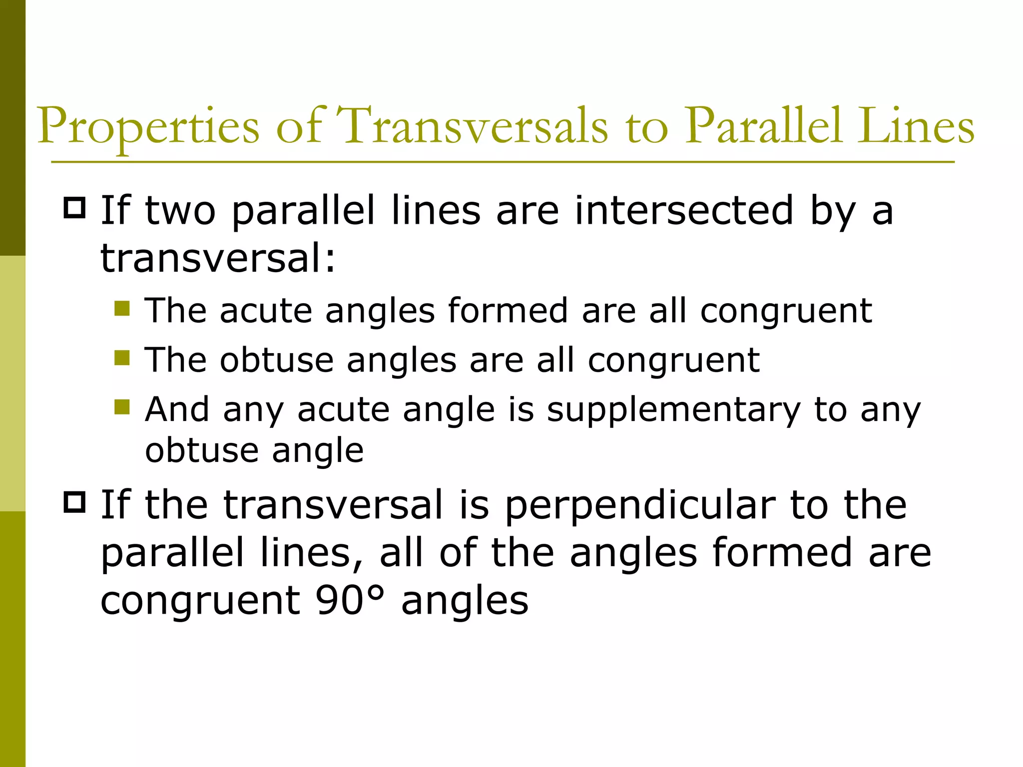 Properties of Transversals to Parallel Lines If two parallel lines are intersected by a transversal: The acute angles formed are all congruent The obtuse angles are all congruent And any acute angle is supplementary to any obtuse angle If the transversal is perpendicular to the parallel lines, all of the angles formed are congruent 90° angles 