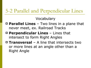 5-2 Parallel and Perpendicular Lines Vocabulary Parallel Lines  – Two lines in a plane that never meet, ex. Railroad Tracks Perpendicular Lines  – Lines that intersect to form Right Angles Transversal  – A line that intersects two or more lines at an angle other than a Right Angle 