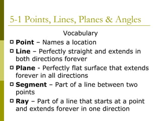 5-1 Points, Lines, Planes & Angles Vocabulary Point  – Names a location Line  – Perfectly straight and extends in both directions forever Plane  - Perfectly flat surface that extends forever in all directions Segment  – Part of a line between two points Ray  – Part of a line that starts at a point and extends forever in one direction 