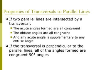 Properties of Transversals to Parallel Lines If two parallel lines are intersected by a transversal: The acute angles formed are all congruent The obtuse angles are all congruent And any acute angle is supplementary to any obtuse angle If the transversal is perpendicular to the parallel lines, all of the angles formed are congruent 90° angles 