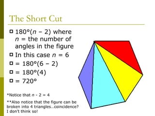The Short Cut 180°( n  – 2) where  n  = the number of angles in the figure In this case  n  = 6 = 180°(6 – 2) = 180°(4) = 720° *Notice that  n  - 2 = 4 **Also notice that the figure can be broken into 4 triangles…coincidence?  I don’t think so! 