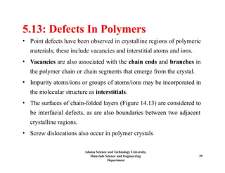 Adama Science and Technology University,
Materials Science and Engineering
Department
39
5.13: Defects In Polymers
• Point defects have been observed in crystalline regions of polymeric
materials; these include vacancies and interstitial atoms and ions.
• Vacancies are also associated with the chain ends and branches in
the polymer chain or chain segments that emerge from the crystal.
• Impurity atoms/ions or groups of atoms/ions may be incorporated in
the molecular structure as interstitials.
• The surfaces of chain-folded layers (Figure 14.13) are considered to
be interfacial defects, as are also boundaries between two adjacent
crystalline regions.
• Screw dislocations also occur in polymer crystals
 