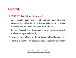 Cont’d…
 WHY STUDY Polymer Structures?
• A relatively large number of chemical and structural
characteristics affect the properties and behaviors of polymeric
materials. Some of these influences are as follows:
1. Degree of crystallinity of semicrystalline polymers— on density,
stiffness, strength, and ductility
2. Degree of crosslinking—on the stiffness of rubberlike materials
3. Polymer chemistry—on melting and glass-transition temperatures
Adama Science and Technology University,
Materials Science and Engineering Department 4
 