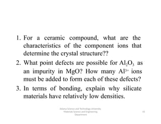 Adama Science and Technology University,
Materials Science and Engineering
Department
43
1. For a ceramic compound, what are the
characteristics of the component ions that
determine the crystal structure??
2. What point defects are possible for Al2O3 as
an impurity in MgO? How many Al3+ ions
must be added to form each of these defects?
3. In terms of bonding, explain why silicate
materials have relatively low densities.
 