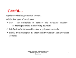 Adama Science and Technology University,
Materials Science and Engineering
Department
6
Cont’d…
(c) the two kinds of geometrical isomers,
(d) the four types of copolymers.
 Cite the differences in behavior and molecular structure
for thermoplastic and thermosetting polymers.
 Briefly describe the crystalline state in polymeric materials.
 Briefly describe/diagram the spherulitic structure for a semicrystalline
polymer.
 