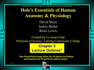 5 - 1
CopyrightThe McGraw-Hill Companies, Inc. Permission required for reproduction or display.
*See PowerPoint image slides for all figures and tables
pre-inserted into PowerPoint without notes”.
Chapter 5
Lecture Outlines*
Hole’s Essentials of Human
Anatomy & Physiology
David Shier
Jackie Butler
Ricki Lewis
Created by Lu Anne Clark
Professor of Science, Lansing Community College
 