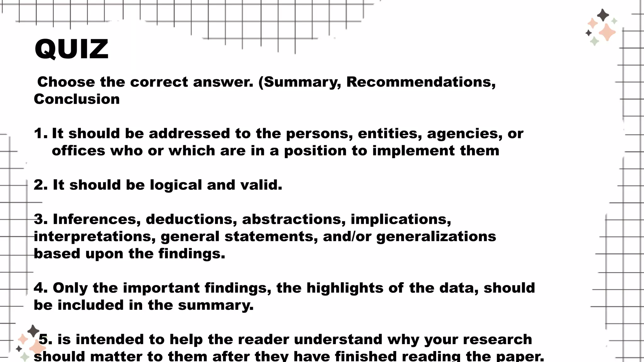 Choose the correct answer. (Summary, Recommendations,
Conclusion
1. It should be addressed to the persons, entities, agencies, or
offices who or which are in a position to implement them
2. It should be logical and valid.
3. Inferences, deductions, abstractions, implications,
interpretations, general statements, and/or generalizations
based upon the findings.
4. Only the important findings, the highlights of the data, should
be included in the summary.
5. is intended to help the reader understand why your research
should matter to them after they have finished reading the paper.
QUIZ
 