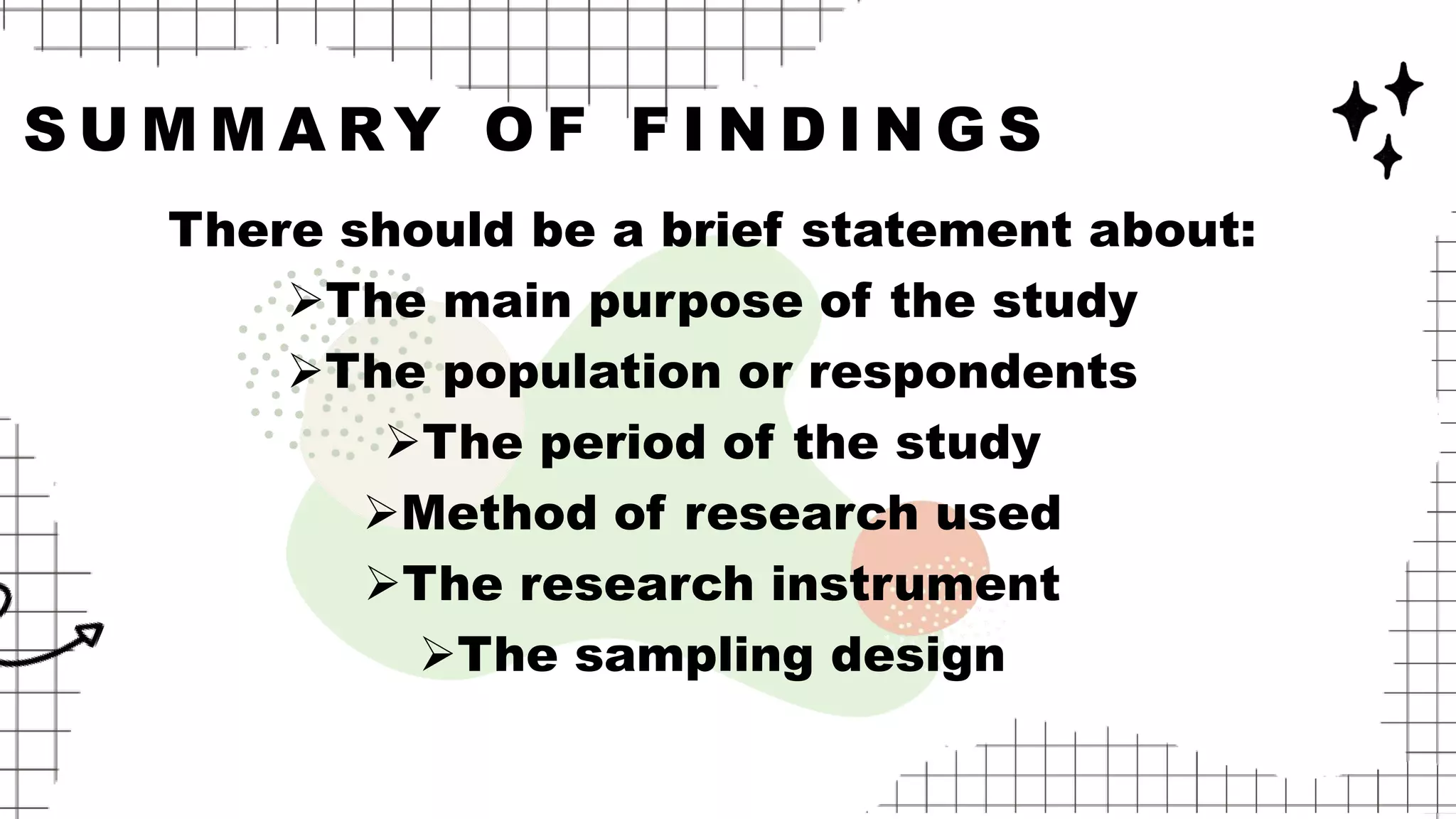 S U M M A RY O F F I N D I N G S
There should be a brief statement about:
The main purpose of the study
The population or respondents
The period of the study
Method of research used
The research instrument
The sampling design
 