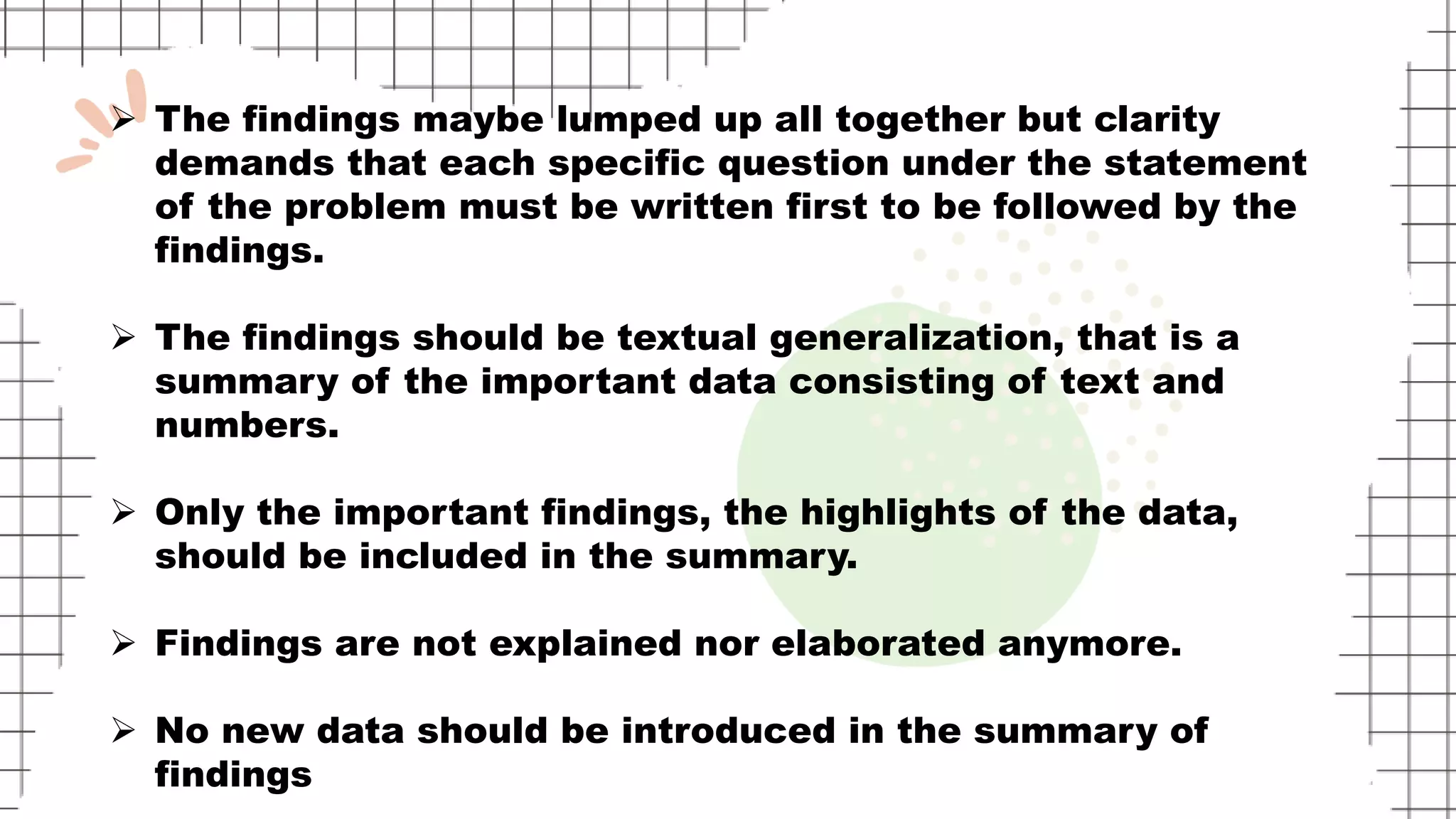  The findings maybe lumped up all together but clarity
demands that each specific question under the statement
of the problem must be written first to be followed by the
findings.
 The findings should be textual generalization, that is a
summary of the important data consisting of text and
numbers.
 Only the important findings, the highlights of the data,
should be included in the summary.
 Findings are not explained nor elaborated anymore.
 No new data should be introduced in the summary of
findings
 