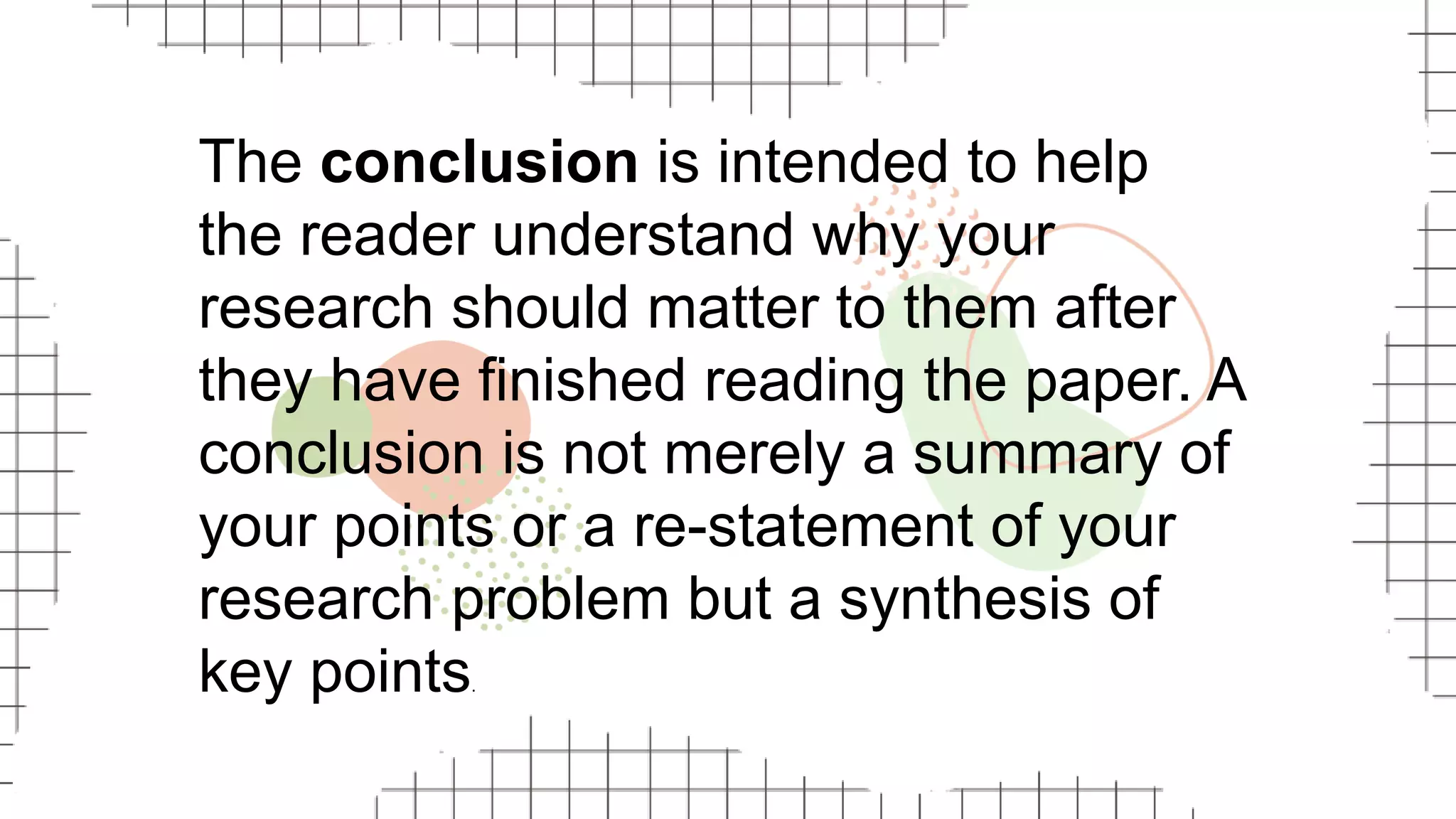 The conclusion is intended to help
the reader understand why your
research should matter to them after
they have finished reading the paper. A
conclusion is not merely a summary of
your points or a re-statement of your
research problem but a synthesis of
key points.
 