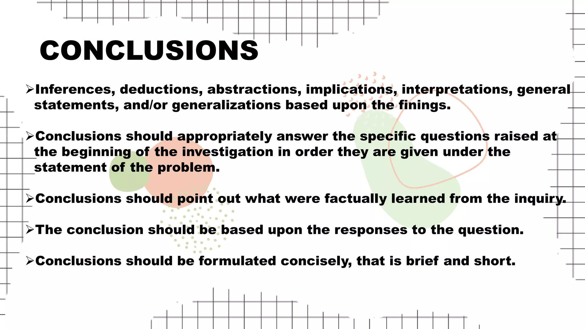 CONCLUSIONS
Inferences, deductions, abstractions, implications, interpretations, general
statements, and/or generalizations based upon the finings.
Conclusions should appropriately answer the specific questions raised at
the beginning of the investigation in order they are given under the
statement of the problem.
Conclusions should point out what were factually learned from the inquiry.
The conclusion should be based upon the responses to the question.
Conclusions should be formulated concisely, that is brief and short.
 