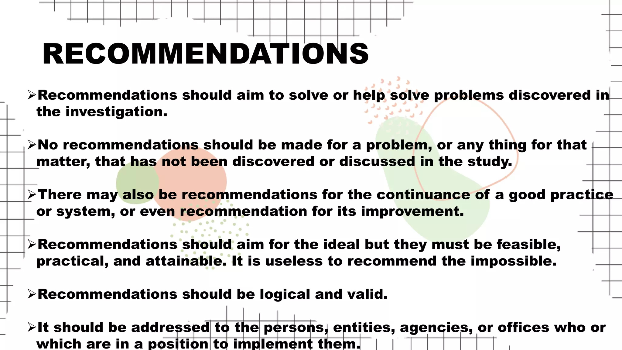 RECOMMENDATIONS
Recommendations should aim to solve or help solve problems discovered in
the investigation.
No recommendations should be made for a problem, or any thing for that
matter, that has not been discovered or discussed in the study.
There may also be recommendations for the continuance of a good practice
or system, or even recommendation for its improvement.
Recommendations should aim for the ideal but they must be feasible,
practical, and attainable. It is useless to recommend the impossible.
Recommendations should be logical and valid.
It should be addressed to the persons, entities, agencies, or offices who or
which are in a position to implement them.
 