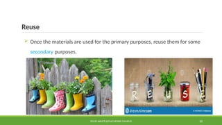 Reuse
 Once the materials are used for the primary purposes, reuse them for some
secondary purposes.
SOLID WASTE@PULCHOWK CAMPUS 10
 
