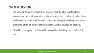 SOLID WASTE@PULCHOWK CAMPUS 102
Vermicomposting
 The bedding for vermicomposting systems must be able to retain both
moisture and air while providing a place for the worms to live. Bedding does
not have to be purchased and most of us have plenty of bedding resources in
our home, office or school. Here are some suitable sources of bedding.
 Shredded corrugated card- board is an excellent bedding, but is difficult to
find.
 