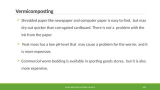 SOLID WASTE@PULCHOWK CAMPUS 103
Vermicomposting
 Shredded paper like newspaper and computer paper is easy to find, but may
dry out quicker than corrugated cardboard. There is not a problem with the
ink from the paper.
 Peat moss has a low pH level that may cause a problem for the worms and it
is more expensive.
 Commercial worm bedding is available in sporting goods stores, but it is also
more expensive.
 