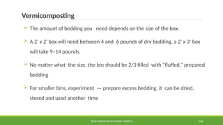 SOLID WASTE@PULCHOWK CAMPUS 104
Vermicomposting
 The amount of bedding you need depends on the size of the box.
 A 2' x 2' box will need between 4 and 6 pounds of dry bedding, a 2' x 3' box
will take 9–14 pounds.
 No matter what the size, the bin should be 2/3 filled with “fluffed,” prepared
bedding
 For smaller bins, experiment — prepare excess bedding, it can be dried,
stored and used another time
 