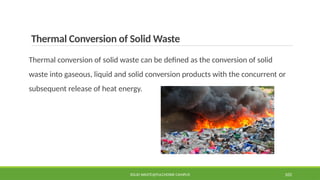 Thermal Conversion of Solid Waste
Thermal conversion of solid waste can be defined as the conversion of solid
waste into gaseous, liquid and solid conversion products with the concurrent or
subsequent release of heat energy.
SOLID WASTE@PULCHOWK CAMPUS 105
 