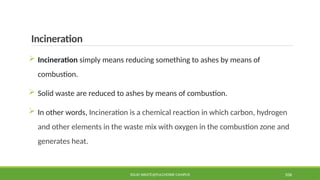 Incineration
 Incineration simply means reducing something to ashes by means of
combustion.
 Solid waste are reduced to ashes by means of combustion.
 In other words, Incineration is a chemical reaction in which carbon, hydrogen
and other elements in the waste mix with oxygen in the combustion zone and
generates heat.
SOLID WASTE@PULCHOWK CAMPUS 106
 