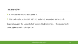 Incineration
 It reduces the volume 85 % to 95 %.
 The end products are CO2, H2O, N2 and small amount of SO2 and ash.
Depending upon the amount of air supplied to the incinator , there are mainly
three types of combustion process.
SOLID WASTE@PULCHOWK CAMPUS 107
 