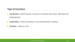 Type of Incinators
1. Combustion : Stoichiometric or Excess air (includes Mass fired , RDF fired and
Fluidized bed)
2. Gasification : Partial combustion in sub stoichiometric condition
3. Pyrolysis : Absence of air
SOLID WASTE@PULCHOWK CAMPUS 108
 
