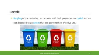 Recycle
 Recyling of the materials can be done until their properties are useful and are
not degraded to an extent that can prevent their effective use.
SOLID WASTE@PULCHOWK CAMPUS 11
 