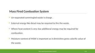 Mass Fired Combustion System
SOLID WASTE@PULCHOWK CAMPUS 115
 Un-separated commingled waste is charge .
 External energy like diesel may be required to fire the waste.
 Where heat content is very low additional energy may be required for
combustion.
 Moisture content of MSW is important as it diminishes gross calorific value of
the waste.
 