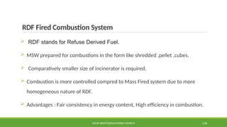 RDF Fired Combustion System
 RDF stands for Refuse Derived Fuel.
 MSW prepared for combustions in the form like shredded ,pellet ,cubes.
 Comparatively smaller size of incinerator is required.
 Combustion is more controlled compred to Mass Fired system due to more
homogeneous nature of RDF.
 Advantages : Fair consistency in energy content, High efficiency in combustion.
SOLID WASTE@PULCHOWK CAMPUS 118
 