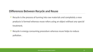 Differences Between Recycle and Reuse
 Recycle is the process of turning into raw materials and completely a new
products is formed whereas reuse refers using an object without any special
treatment.
 Recycle is energy consuming procedure whereas reuse helps to reduce
pollution .
SOLID WASTE@PULCHOWK CAMPUS 12
 