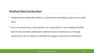 Fluidized Bed Combustion
 Fluidized bed combustion (FBC) is a combustion technology used to burn solid
fuels.
 In its most basic form, fuel particles are suspended in a hot, bubbling fluidity
bed of ash and other particulate materials (sand, limestone etc.) through
which jets of air are blown to provide the oxygen required for combustion.
SOLID WASTE@PULCHOWK CAMPUS 120
 