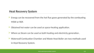 Heat Recovery System
 Energy can be recovered from the hot flue gases generated by the combusting
MSW or RDF.
 Obtained hot water can be used as space-heating application.
 Where as Steam can be used as both heating and electricity generation .
 Waterwall Combustion Chamber and Waste Heat Boiler are two methods used
in Heat Recovery System.
SOLID WASTE@PULCHOWK CAMPUS 122
 
