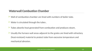 Waterwall Combustion Chamber
 Wall of combustion chamber are lined with numbers of boiler tube.
 Water is circulated through the tubes .
 Tubes absorbs heat generated from combustion and produces steam.
 Usually the furnace wall areas adjacent to the grates are lined with refractory
(heat-resistant) material to protect tube from excessive temperature and
mechanical abrasion.
SOLID WASTE@PULCHOWK CAMPUS 123
 