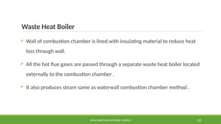 Waste Heat Boiler
 Wall of combustion chamber is lined with insulating material to reduce heat
loss through wall.
 All the hot flue gases are passed through a separate waste heat boiler located
externally to the combustion chamber .
 It also produces steam same as waterwall combustion chamber method .
SOLID WASTE@PULCHOWK CAMPUS 125
 