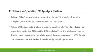 Problems In Operation Of Pyrolysis System
 Failure of the front-end system to meet purity specification for alumunium
and glass , which affected the economics of the system.
 Failure of the system to produce a saleable pyrolysis oil . The oil produced had
a moisture content of 52%,not the 14% predicted from the pilot plant results.
The increased moisture in the oil decreased the energy content to 3600 Btu/lb
, as compared to the 9100 Btu/lb predicted by the pilot plant tests.
SOLID WASTE@PULCHOWK CAMPUS 132
 