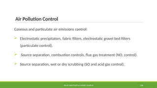 Air Pollution Control
Gaseous and particulate air emissions control:
 Electrostatic precipitators, fabric filters, electrostatic gravel bed filters
(particulate control).
 Source separation, combustion controls, flue gas treatment (NO, control).
 Source separation, wet or dry scrubbing (SO and acid gas control).
SOLID WASTE@PULCHOWK CAMPUS 134
 