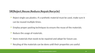 5R(Reject,Reuse,Reduce,Repair,Recycle)
 Reject single use plastics. If a synthetic material must be used, make sure it
can be reused multiple times.
 Employ proper packing techniques to ensure the reuse of the materials.
 Reduce the usage of materials.
 Store materials that needs to be repaired and adopt for future use.
 Recyling of the materials can be done until their properties are useful.
SOLID WASTE@PULCHOWK CAMPUS 14
 