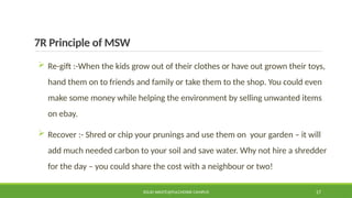 7R Principle of MSW
 Re-gift :-When the kids grow out of their clothes or have out grown their toys,
hand them on to friends and family or take them to the shop. You could even
make some money while helping the environment by selling unwanted items
on ebay.
 Recover :- Shred or chip your prunings and use them on your garden – it will
add much needed carbon to your soil and save water. Why not hire a shredder
for the day – you could share the cost with a neighbour or two!
SOLID WASTE@PULCHOWK CAMPUS 17
 