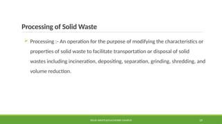 Processing of Solid Waste
 Processing :- An operation for the purpose of modifying the characteristics or
properties of solid waste to facilitate transportation or disposal of solid
wastes including incineration, depositing, separation, grinding, shredding, and
volume reduction.
SOLID WASTE@PULCHOWK CAMPUS 19
 