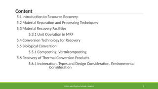 SOLID WASTE@PULCHOWK CAMPUS 2
Content
5.1 Introduction to Resource Recovery
5.2 Material Separation and Processing Techniques
5.3 Material Recovery Facilities
5.3.1 Unit Operation in MRF
5.4 Conversion Technology for Recovery
5.5 Biological Conversion
5.5.1 Composting, Vermicomposting
5.6 Recovery of Thermal Conversion Products
5.6.1 Incineration, Types and Design Consideration, Environmental
Consideration
 