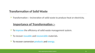 Transformation of Solid Waste
 Transformation :- Incineration of solid waste to produce heat or electricity.
Importance of Transformation :-
 To improve the efficiency of solid waste management system.
 To recover reusable and recoverable materials.
 To recover conversion products and energy.
SOLID WASTE@PULCHOWK CAMPUS 21
 