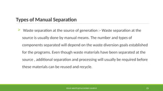Types of Manual Separation
 Waste separation at the source of generation :- Waste separation at the
source is usually done by manual means. The number and types of
components separated will depend on the waste diversion goals established
for the programs. Even though waste materials have been separated at the
source , additional separation and processing will usually be required before
these materials can be reused and recycle.
SOLID WASTE@PULCHOWK CAMPUS 25
 
