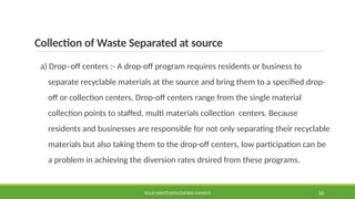 Collection of Waste Separated at source
a) Drop–off centers :- A drop-off program requires residents or business to
separate recyclable materials at the source and bring them to a specified drop-
off or collection centers. Drop-off centers range from the single material
collection points to staffed, multi materials collection centers. Because
residents and businesses are responsible for not only separating their recyclable
materials but also taking them to the drop-off centers, low participation can be
a problem in achieving the diversion rates drsired from these programs.
SOLID WASTE@PULCHOWK CAMPUS 26
 