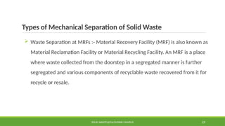 Types of Mechanical Separation of Solid Waste
 Waste Separation at MRFs :- Material Recovery Facility (MRF) is also known as
Material Reclamation Facility or Material Recycling Facility. An MRF is a place
where waste collected from the doorstep in a segregated manner is further
segregated and various components of recyclable waste recovered from it for
recycle or resale.
SOLID WASTE@PULCHOWK CAMPUS 29
 