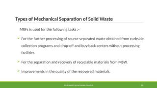 Types of Mechanical Separation of Solid Waste
MRFs is used for the following tasks :-
 For the further processing of source separated waste obtained from curbside
collection programs and drop-off and buy-back centers without processing
facilities.
 For the separation and recovery of recyclable materials from MSW.
 Improvements in the quality of the recovered materials.
SOLID WASTE@PULCHOWK CAMPUS 30
 