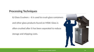 Processing Techniques
b) Glass Crushers :- It is used to crush glass containers
and other glass products found on MSW. Glass is
often crushed after it has been separated to reduce
storage and shipping costs.
SOLID WASTE@PULCHOWK CAMPUS 34
 