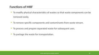 SOLID WASTE@PULCHOWK CAMPUS 37
Functions of MRF
 To modify physical characteristics of wastes so that waste components can be
removed easily.
 To remove specific components and contaminants from waste stream.
 To process and prepare separated waste for subsequent uses.
 To package the waste for transportation.
 
