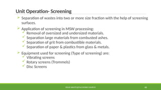 SOLID WASTE@PULCHOWK CAMPUS 46
Unit Operation- Screening
 Separation of wastes into two or more size fraction with the help of screening
surfaces.
 Application of screening in MSW processing:
 Removal of oversized and undersized materials.
 Separation large materials from combusted ashes.
 Separation of grit from combustible materials.
 Separation of paper & plastics from glass & metals.
 Equipment used for screening (Type of screening) are:
 Vibrating screens
 Rotary screens (Trommels)
 Disc Screens
 
