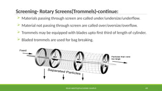SOLID WASTE@PULCHOWK CAMPUS 49
Screening- Rotary Screens(Trommels)-continue:
 Materials passing through screen are called under/undersize/underflow.
 Material not passing through screen are called over/oversize/overflow.
 Trommels may be equipped with blades upto first third of length of cylinder.
 Bladed trommels are used for bag breaking.
 