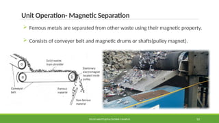 SOLID WASTE@PULCHOWK CAMPUS 53
Unit Operation- Magnetic Separation
 Ferrous metals are separated from other waste using their magnetic property.
 Consists of conveyer belt and magnetic drums or shafts(pulley magnet).
 